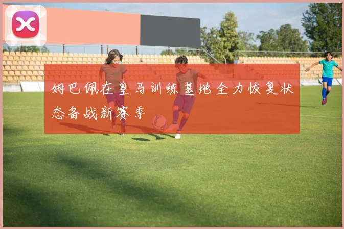 姆巴佩在皇马训练基地全力恢复状态备战新赛季