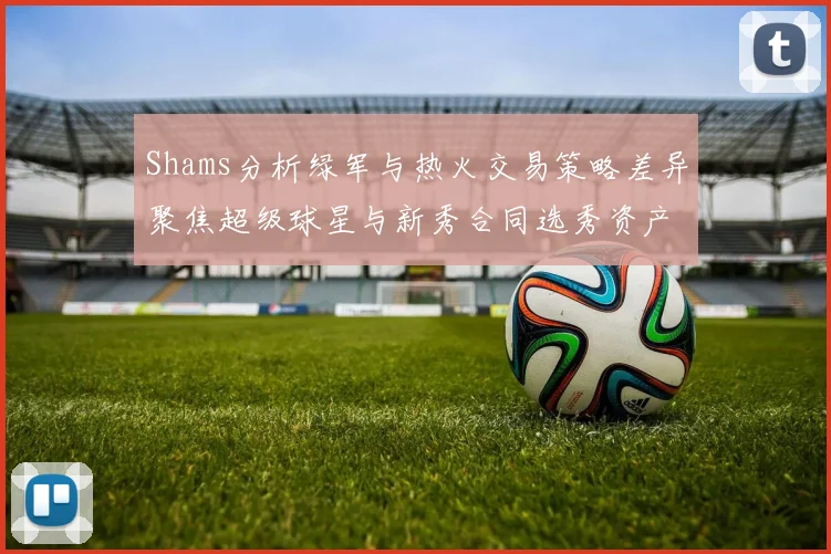 Shams分析绿军与热火交易策略差异聚焦超级球星与新秀合同选秀资产