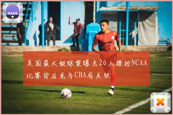 美国最大假球案曝光26人操控NCAA比赛背后竟与CBA有关联