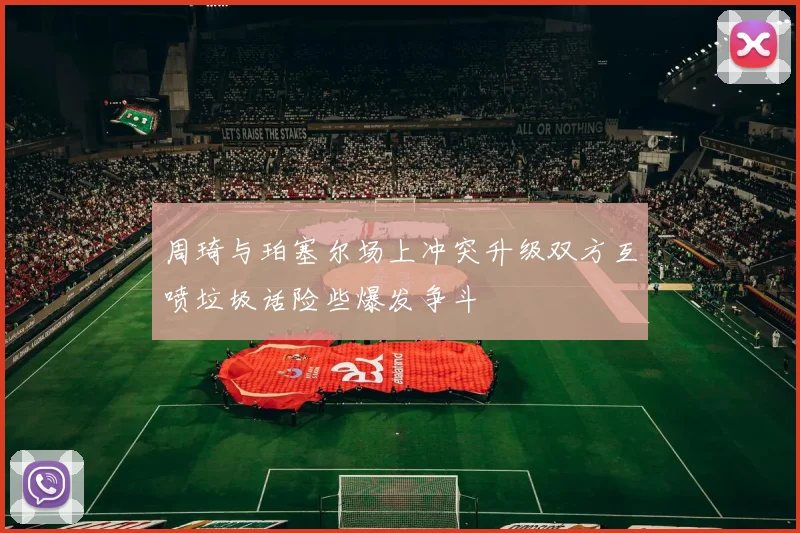 周琦与珀塞尔场上冲突升级双方互喷垃圾话险些爆发争斗