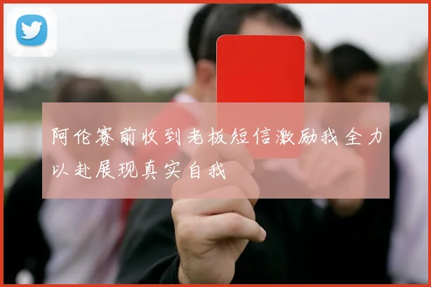 阿伦赛前收到老板短信激励我全力以赴展现真实自我