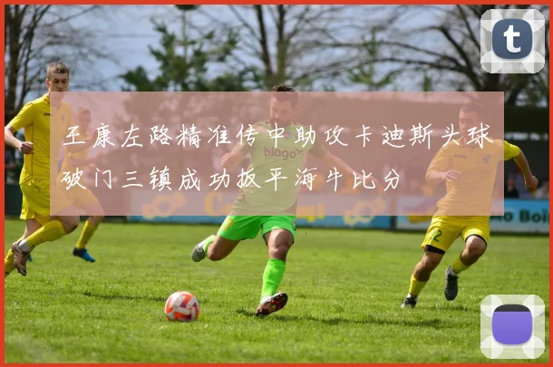 王康左路精准传中助攻卡迪斯头球破门三镇成功扳平海牛比分