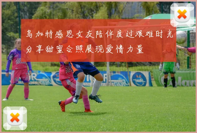 乌加特感恩女友陪伴度过艰难时光分享甜蜜合照展现爱情力量