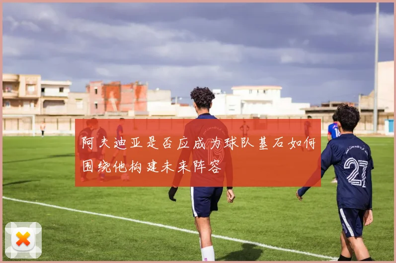 阿夫迪亚是否应成为球队基石如何围绕他构建未来阵容