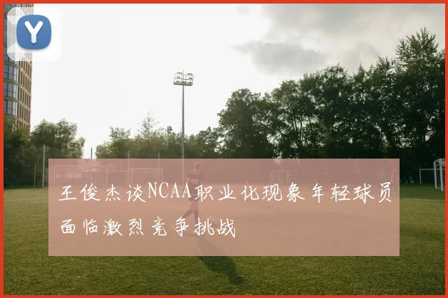 王俊杰谈NCAA职业化现象年轻球员面临激烈竞争挑战