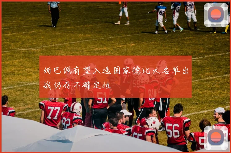 姆巴佩有望入选国家德比大名单出战仍存不确定性