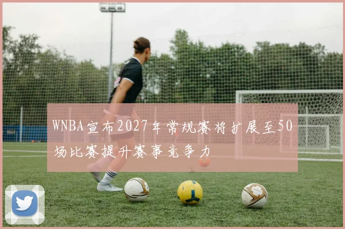 WNBA宣布2027年常规赛将扩展至50场比赛提升赛事竞争力