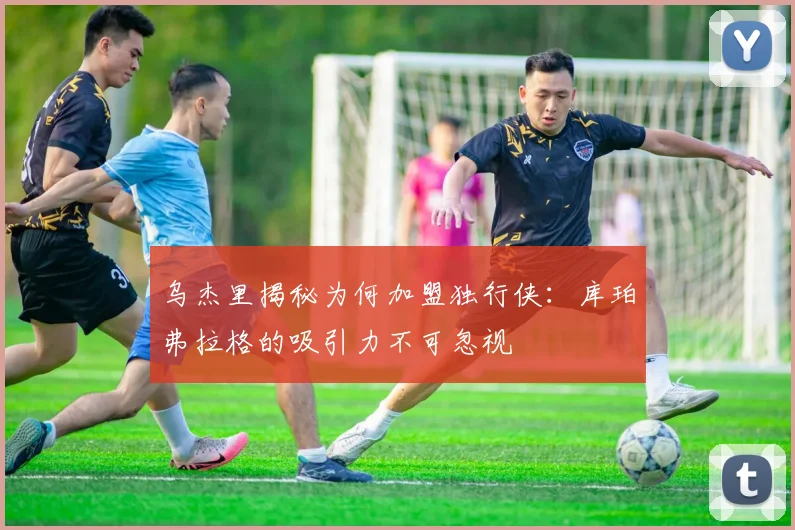 乌杰里揭秘为何加盟独行侠：库珀弗拉格的吸引力不可忽视