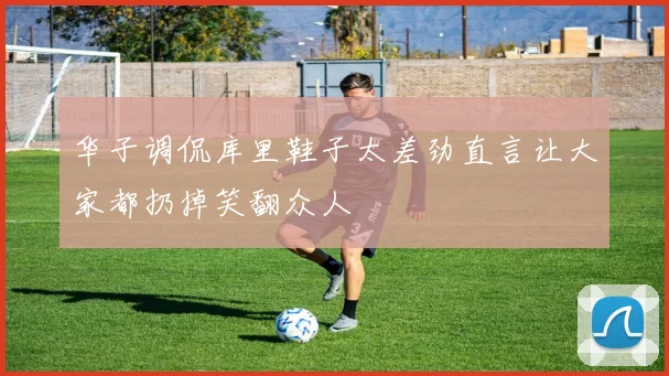 华子调侃库里鞋子太差劲直言让大家都扔掉笑翻众人