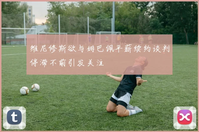维尼修斯欲与姆巴佩平薪续约谈判停滞不前引发关注