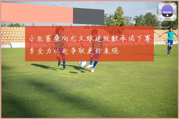小孔塞桑向尤文球迷致歉承诺下赛季全力以赴争取更好表现