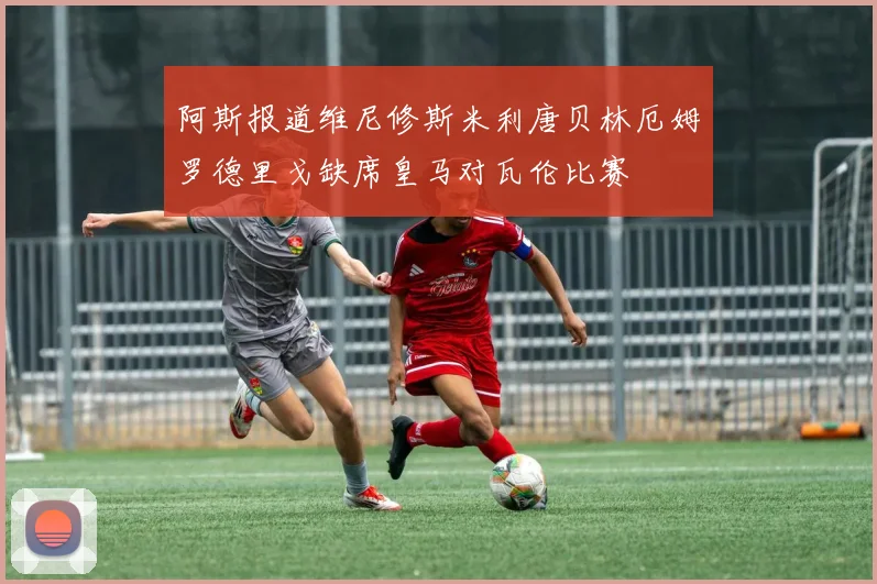 阿斯报道维尼修斯米利唐贝林厄姆罗德里戈缺席皇马对瓦伦比赛
