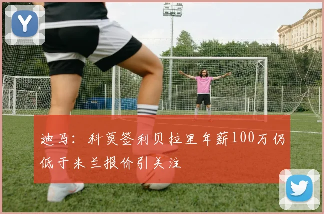 迪马：科莫签利贝拉里年薪100万仍低于米兰报价引关注