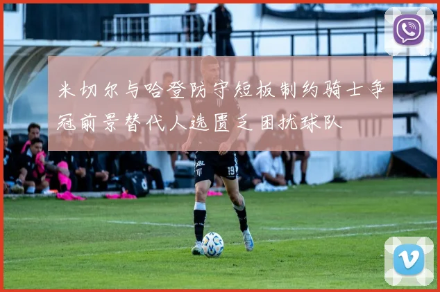 米切尔与哈登防守短板制约骑士争冠前景替代人选匮乏困扰球队