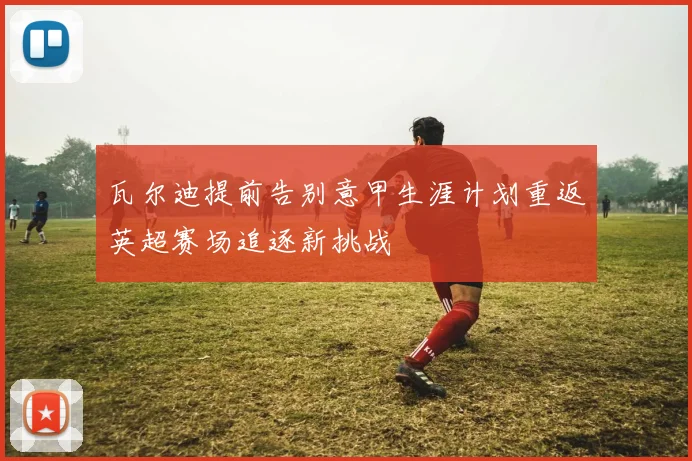 瓦尔迪提前告别意甲生涯计划重返英超赛场追逐新挑战