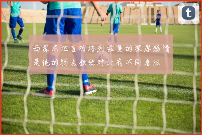 西蒙尼坦言对格列兹曼的深厚感情是他的弱点教练对此有不同看法