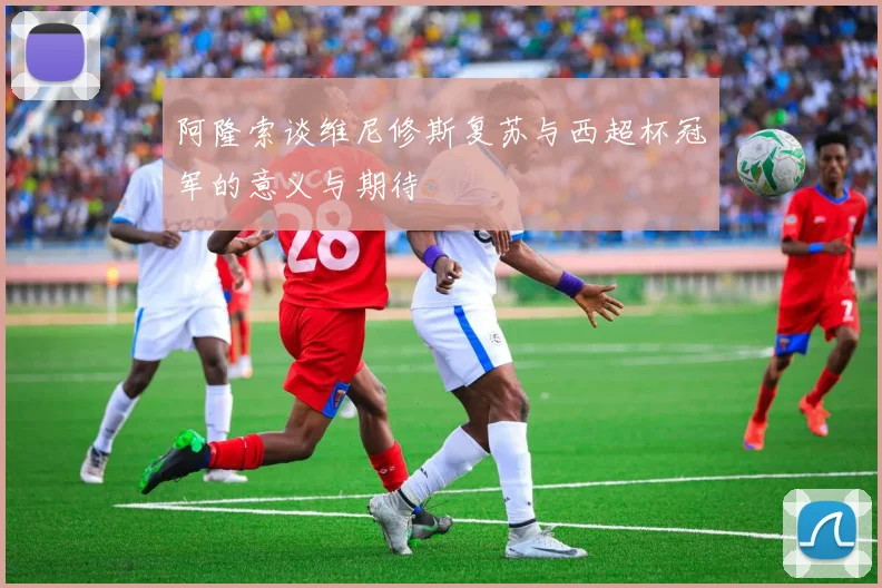 阿隆索谈维尼修斯复苏与西超杯冠军的意义与期待